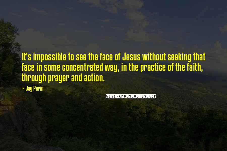 Jay Parini Quotes: It's impossible to see the face of Jesus without seeking that face in some concentrated way, in the practice of the faith, through prayer and action.