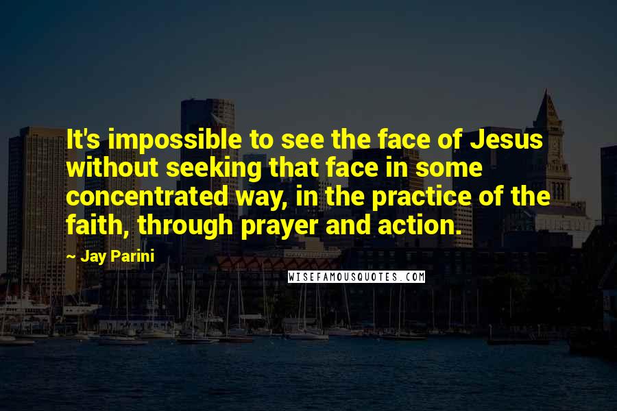 Jay Parini Quotes: It's impossible to see the face of Jesus without seeking that face in some concentrated way, in the practice of the faith, through prayer and action.