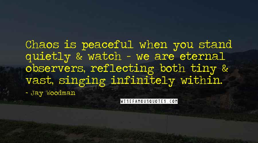 Jay Woodman Quotes: Chaos is peaceful when you stand quietly & watch - we are eternal observers, reflecting both tiny & vast, singing infinitely within.