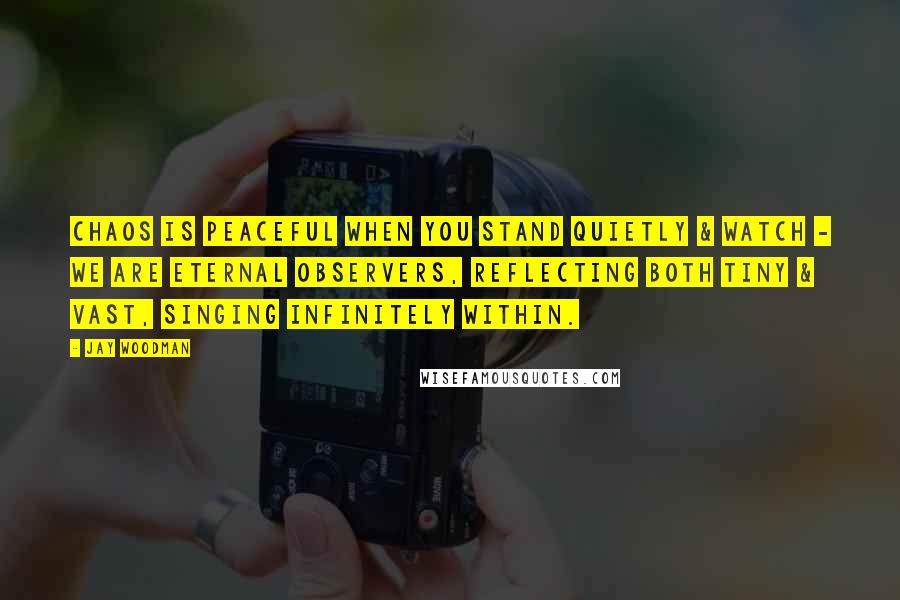 Jay Woodman Quotes: Chaos is peaceful when you stand quietly & watch - we are eternal observers, reflecting both tiny & vast, singing infinitely within.