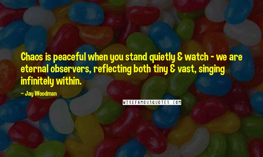 Jay Woodman Quotes: Chaos is peaceful when you stand quietly & watch - we are eternal observers, reflecting both tiny & vast, singing infinitely within.