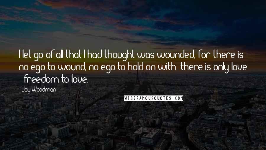 Jay Woodman Quotes: I let go of all that I had thought was wounded, for there is no ego to wound, no ego to hold on with; there is only love & freedom to love.