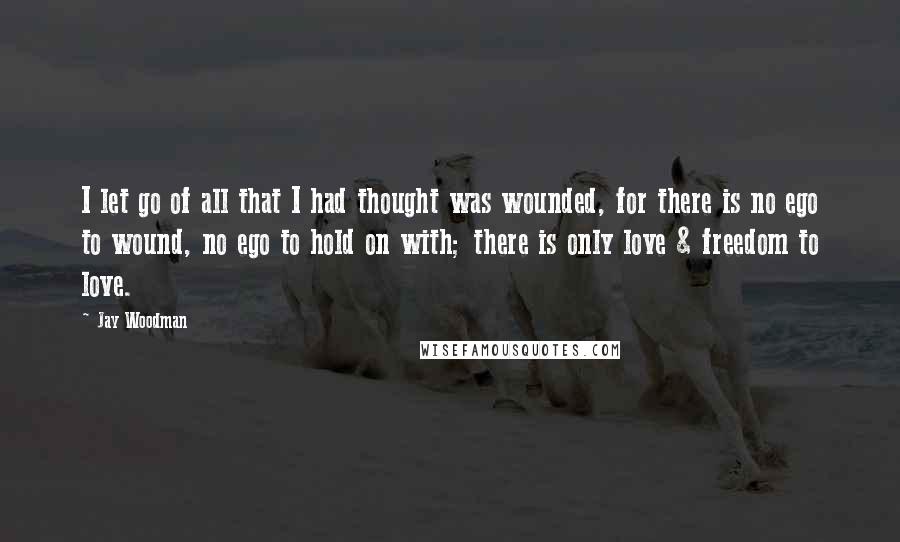 Jay Woodman Quotes: I let go of all that I had thought was wounded, for there is no ego to wound, no ego to hold on with; there is only love & freedom to love.