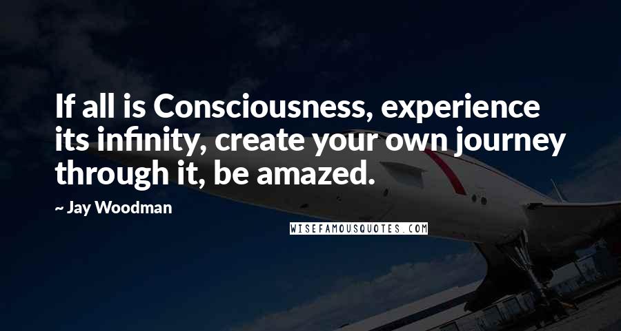 Jay Woodman Quotes: If all is Consciousness, experience its infinity, create your own journey through it, be amazed.