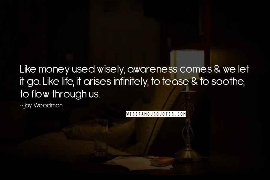 Jay Woodman Quotes: Like money used wisely, awareness comes & we let it go. Like life, it arises infinitely, to tease & to soothe, to flow through us.