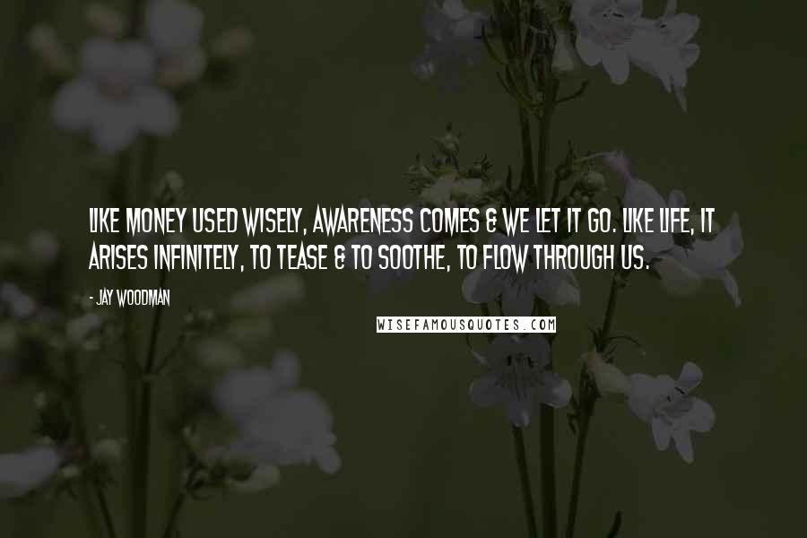 Jay Woodman Quotes: Like money used wisely, awareness comes & we let it go. Like life, it arises infinitely, to tease & to soothe, to flow through us.