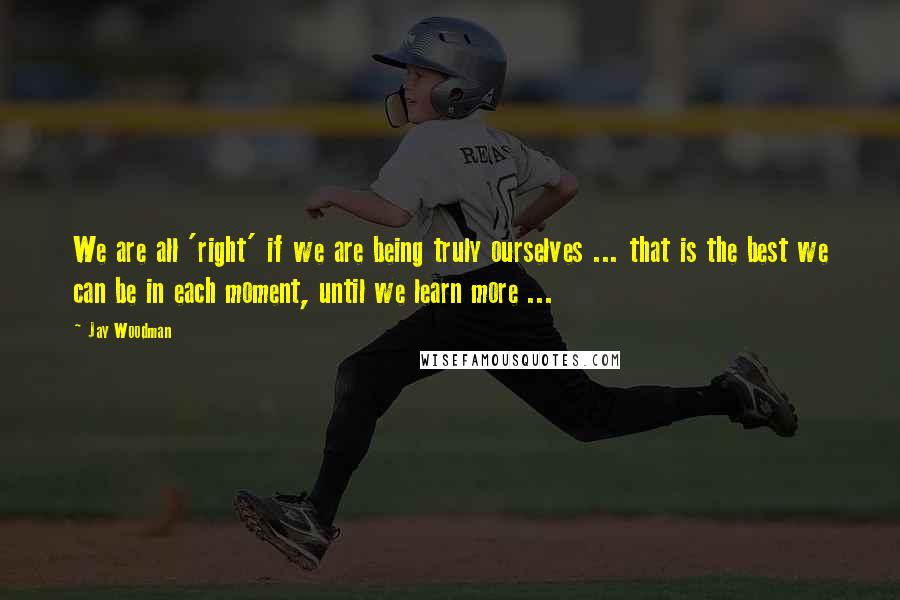 Jay Woodman Quotes: We are all 'right' if we are being truly ourselves ... that is the best we can be in each moment, until we learn more ...