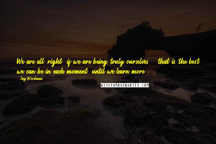 Jay Woodman Quotes: We are all 'right' if we are being truly ourselves ... that is the best we can be in each moment, until we learn more ...