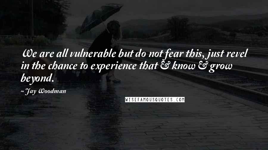 Jay Woodman Quotes: We are all vulnerable but do not fear this, just revel in the chance to experience that & know & grow beyond.