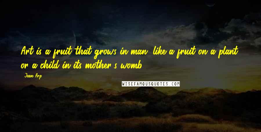 Jean Arp Quotes: Art is a fruit that grows in man, like a fruit on a plant, or a child in its mother's womb.