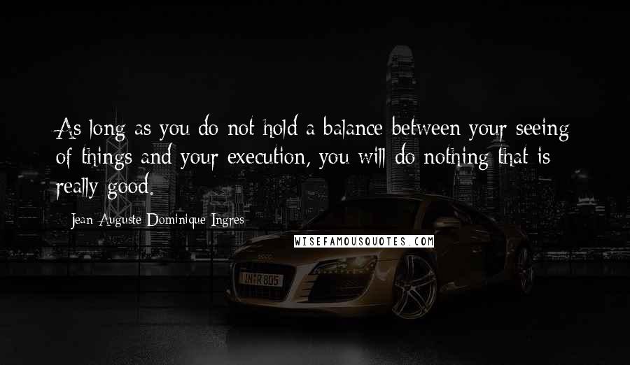 Jean-Auguste-Dominique Ingres Quotes: As long as you do not hold a balance between your seeing of things and your execution, you will do nothing that is really good.