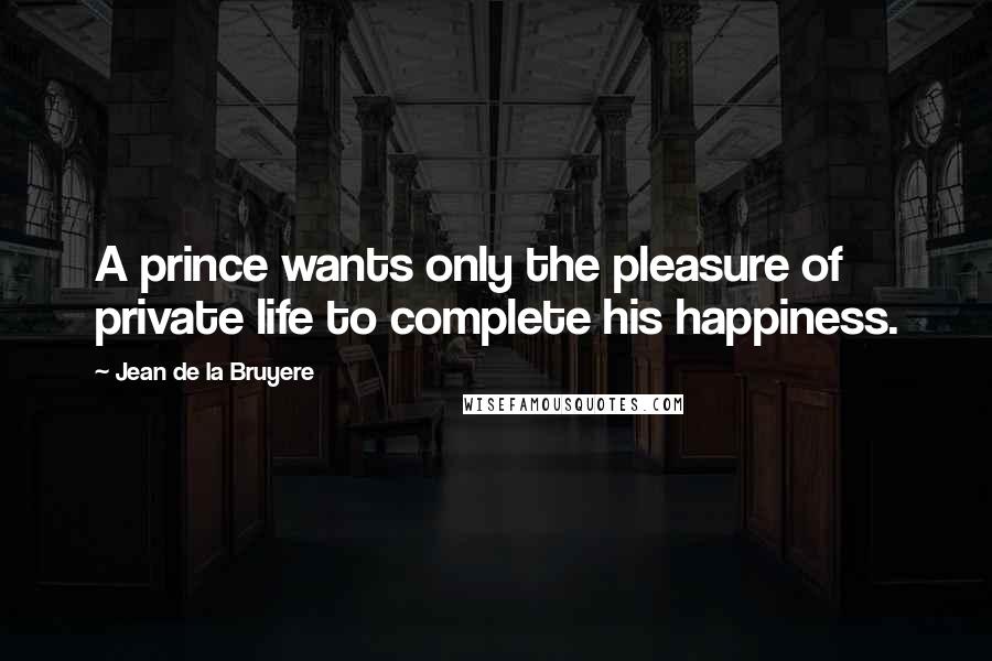 Jean De La Bruyere Quotes: A prince wants only the pleasure of private life to complete his happiness.