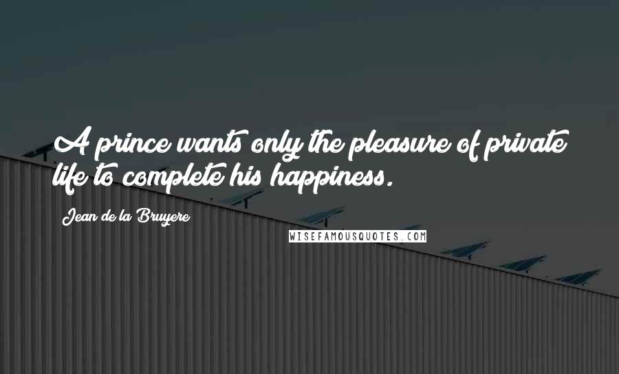 Jean De La Bruyere Quotes: A prince wants only the pleasure of private life to complete his happiness.