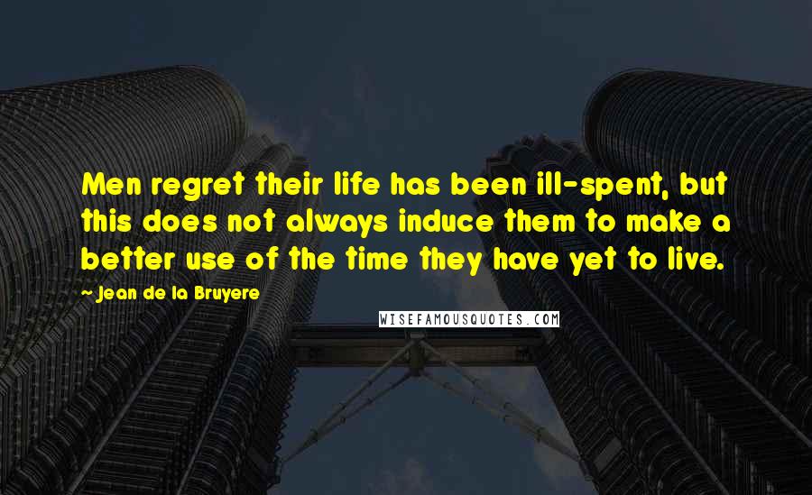 Jean De La Bruyere Quotes: Men regret their life has been ill-spent, but this does not always induce them to make a better use of the time they have yet to live.