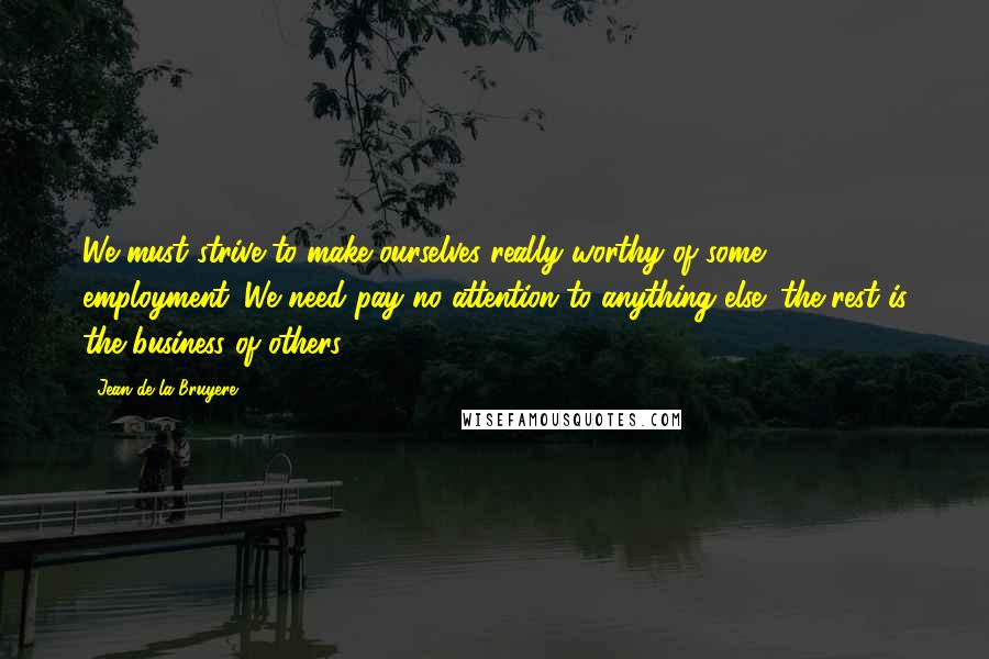 Jean De La Bruyere Quotes: We must strive to make ourselves really worthy of some employment. We need pay no attention to anything else; the rest is the business of others.