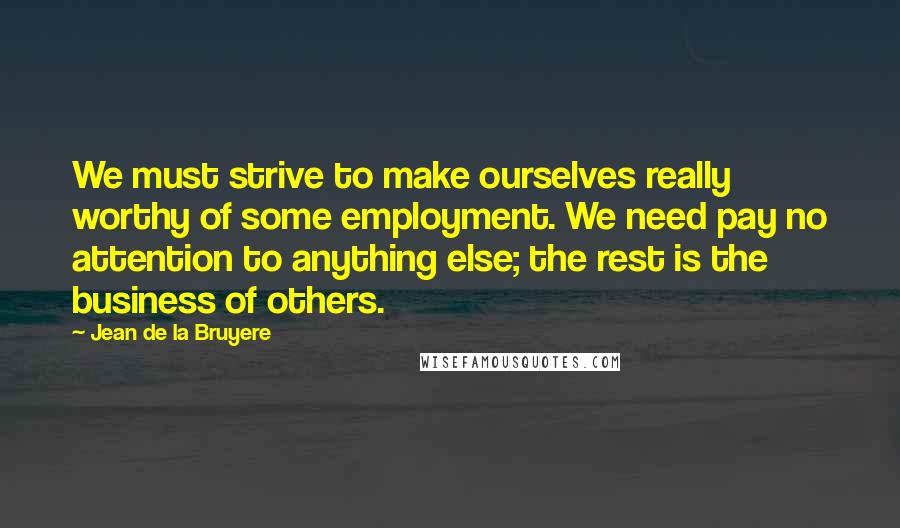 Jean De La Bruyere Quotes: We must strive to make ourselves really worthy of some employment. We need pay no attention to anything else; the rest is the business of others.