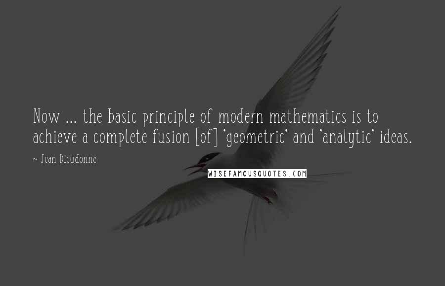 Jean Dieudonne Quotes: Now ... the basic principle of modern mathematics is to achieve a complete fusion [of] 'geometric' and 'analytic' ideas.