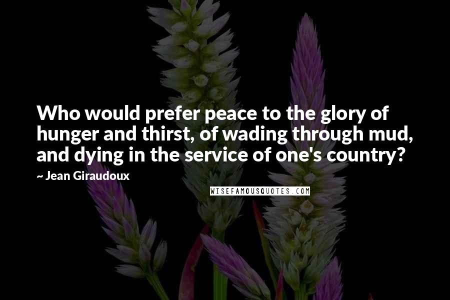 Jean Giraudoux Quotes: Who would prefer peace to the glory of hunger and thirst, of wading through mud, and dying in the service of one's country?