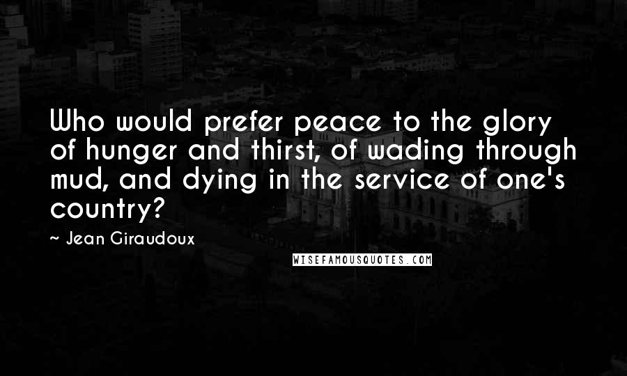 Jean Giraudoux Quotes: Who would prefer peace to the glory of hunger and thirst, of wading through mud, and dying in the service of one's country?