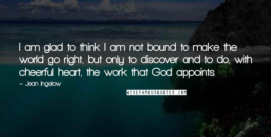 Jean Ingelow Quotes: I am glad to think I am not bound to make the world go right, but only to discover and to do, with cheerful heart, the work that God appoints.