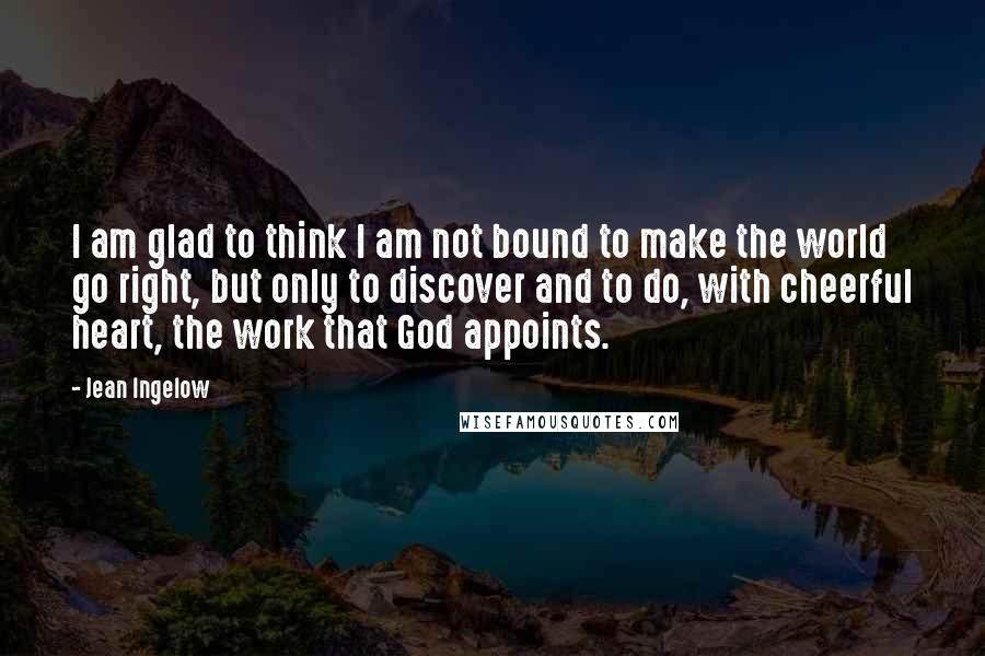 Jean Ingelow Quotes: I am glad to think I am not bound to make the world go right, but only to discover and to do, with cheerful heart, the work that God appoints.