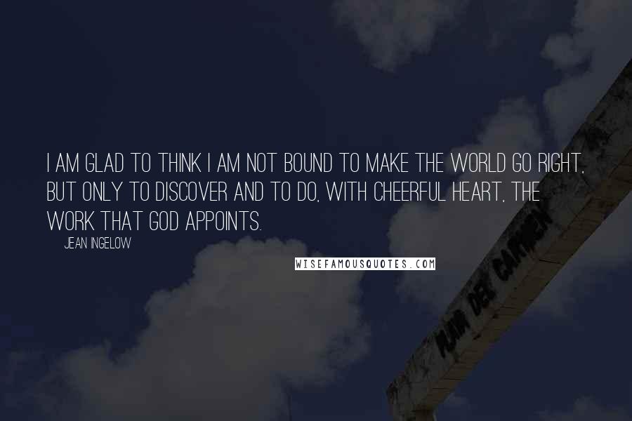 Jean Ingelow Quotes: I am glad to think I am not bound to make the world go right, but only to discover and to do, with cheerful heart, the work that God appoints.