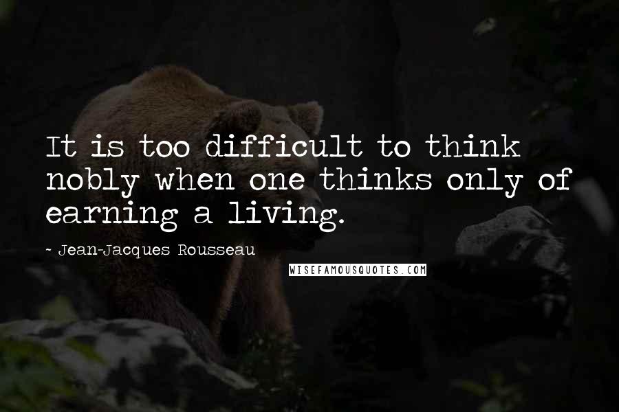 Jean-Jacques Rousseau Quotes: It is too difficult to think nobly when one thinks only of earning a living.