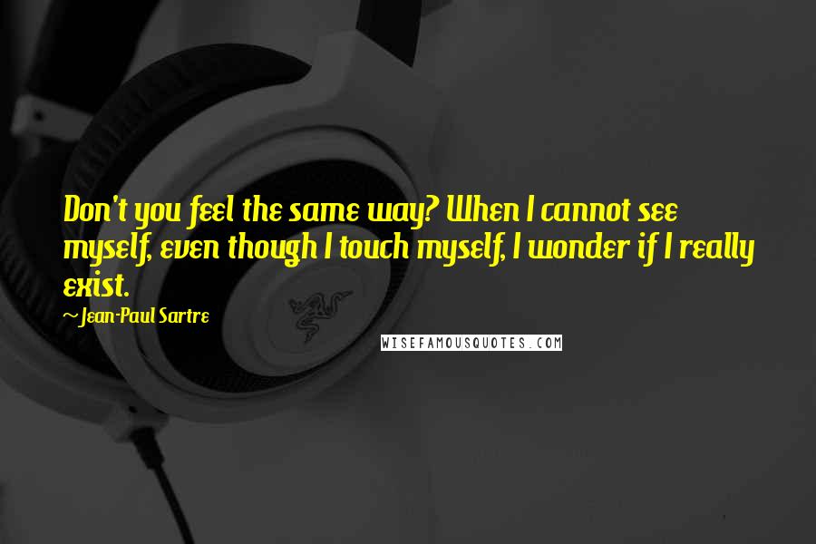 Jean-Paul Sartre Quotes: Don't you feel the same way? When I cannot see myself, even though I touch myself, I wonder if I really exist.