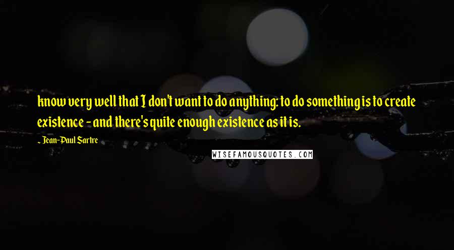 Jean-Paul Sartre Quotes: know very well that I don't want to do anything: to do something is to create existence - and there's quite enough existence as it is.