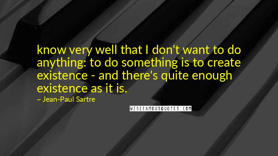 Jean-Paul Sartre Quotes: know very well that I don't want to do anything: to do something is to create existence - and there's quite enough existence as it is.