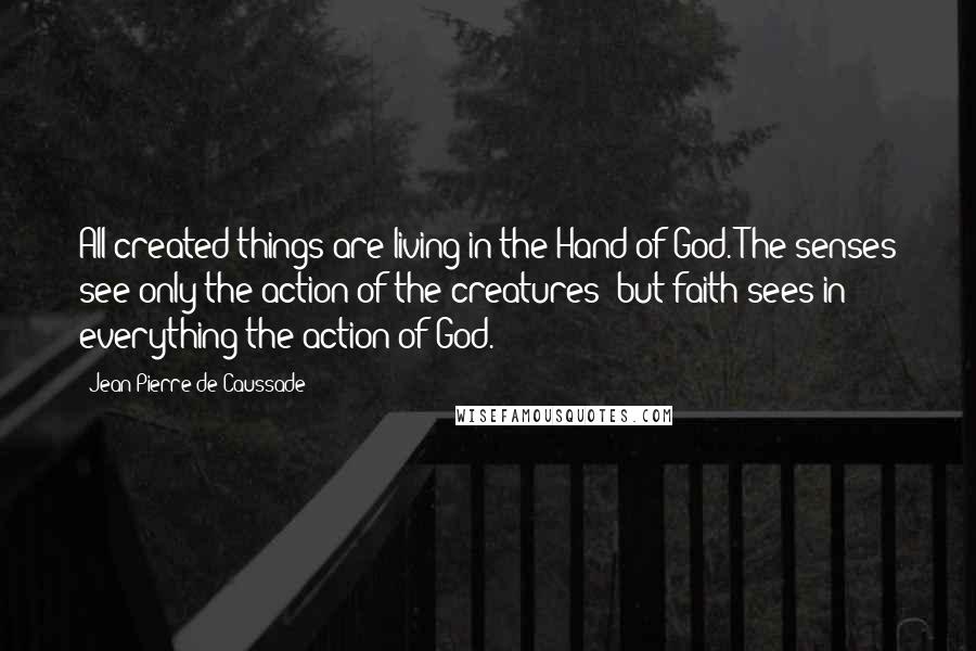 Jean-Pierre De Caussade Quotes: All created things are living in the Hand of God. The senses see only the action of the creatures; but faith sees in everything the action of God.