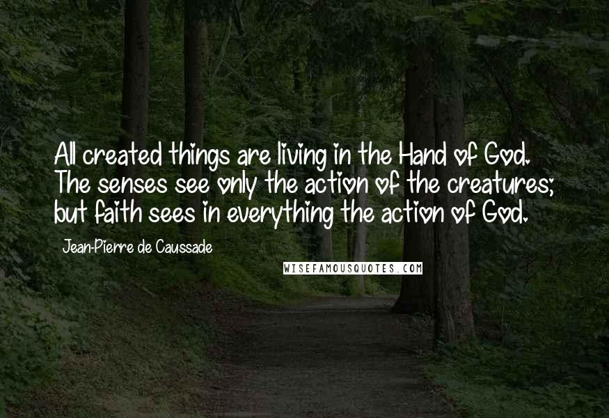 Jean-Pierre De Caussade Quotes: All created things are living in the Hand of God. The senses see only the action of the creatures; but faith sees in everything the action of God.