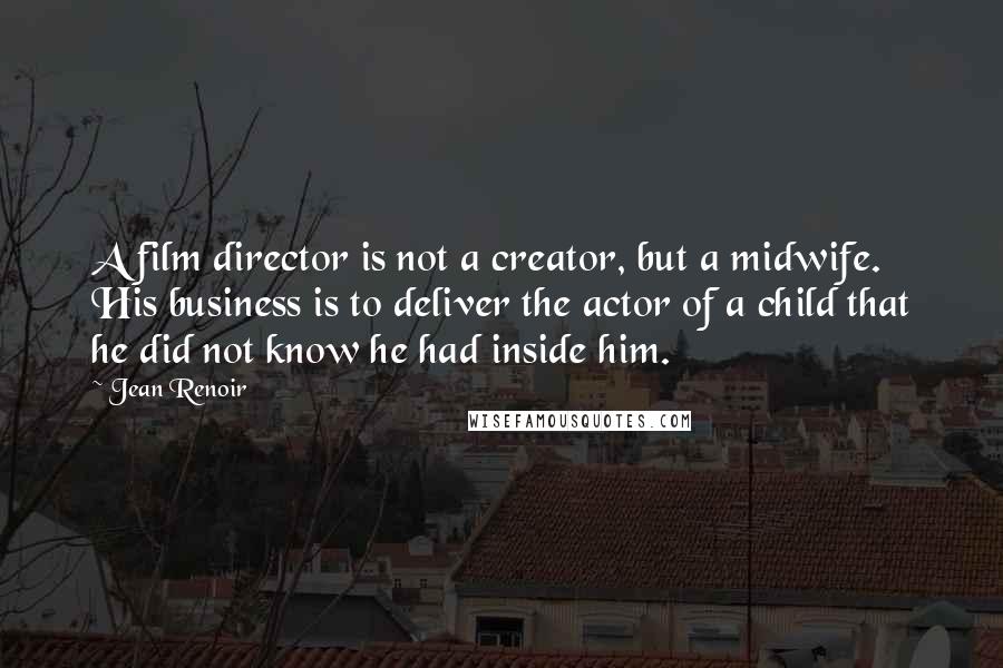 Jean Renoir Quotes: A film director is not a creator, but a midwife. His business is to deliver the actor of a child that he did not know he had inside him.