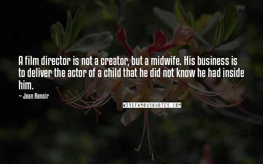 Jean Renoir Quotes: A film director is not a creator, but a midwife. His business is to deliver the actor of a child that he did not know he had inside him.