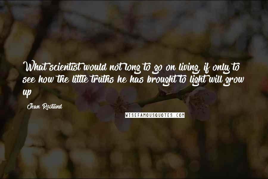 Jean Rostand Quotes: What scientist would not long to go on living, if only to see how the little truths he has brought to light will grow up?