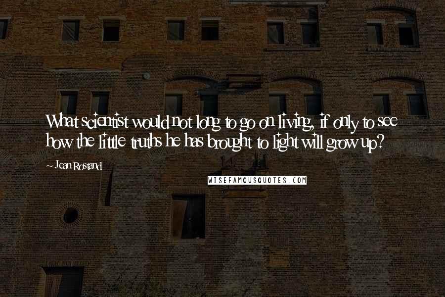 Jean Rostand Quotes: What scientist would not long to go on living, if only to see how the little truths he has brought to light will grow up?