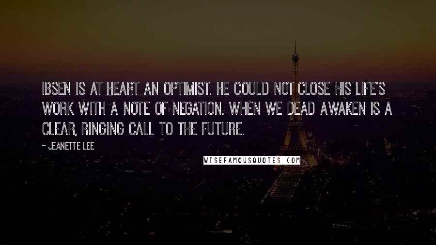 Jeanette Lee Quotes: Ibsen is at heart an optimist. He could not close his life's work with a note of negation. When We Dead Awaken is a clear, ringing call to the future.