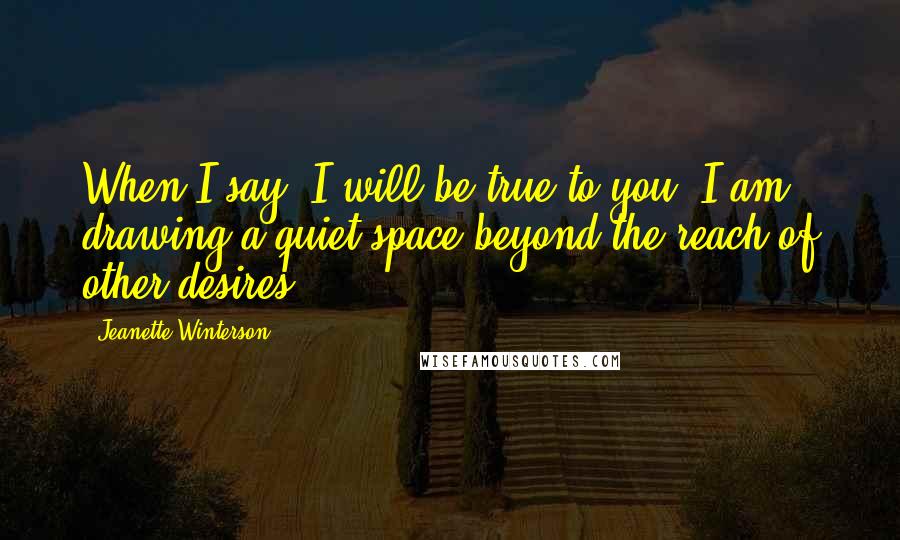 Jeanette Winterson Quotes: When I say 'I will be true to you' I am drawing a quiet space beyond the reach of other desires.