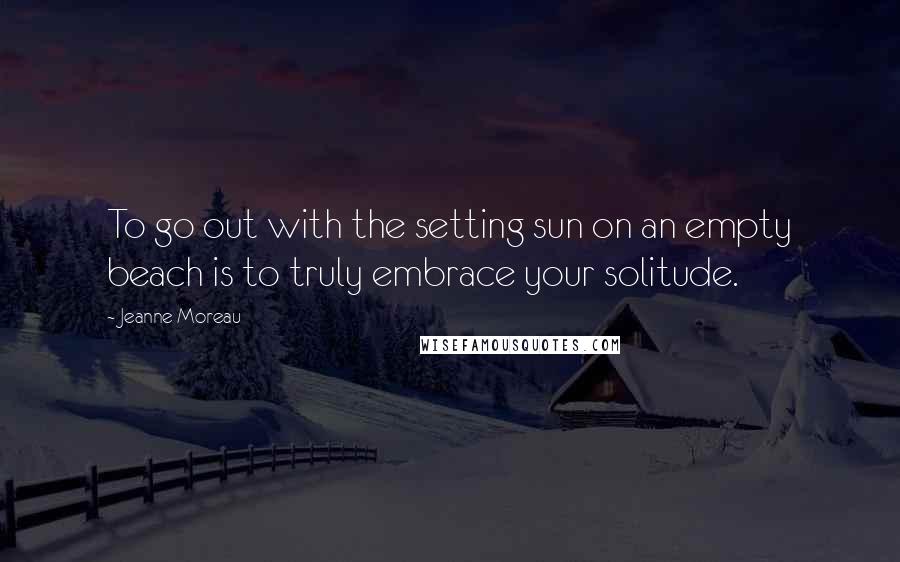 Jeanne Moreau Quotes: To go out with the setting sun on an empty beach is to truly embrace your solitude.