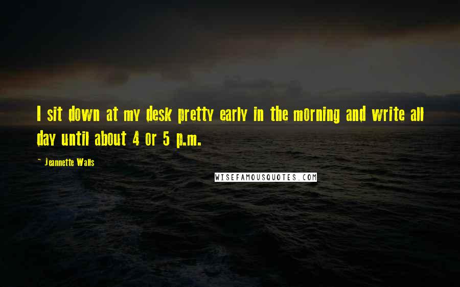 Jeannette Walls Quotes: I sit down at my desk pretty early in the morning and write all day until about 4 or 5 p.m.