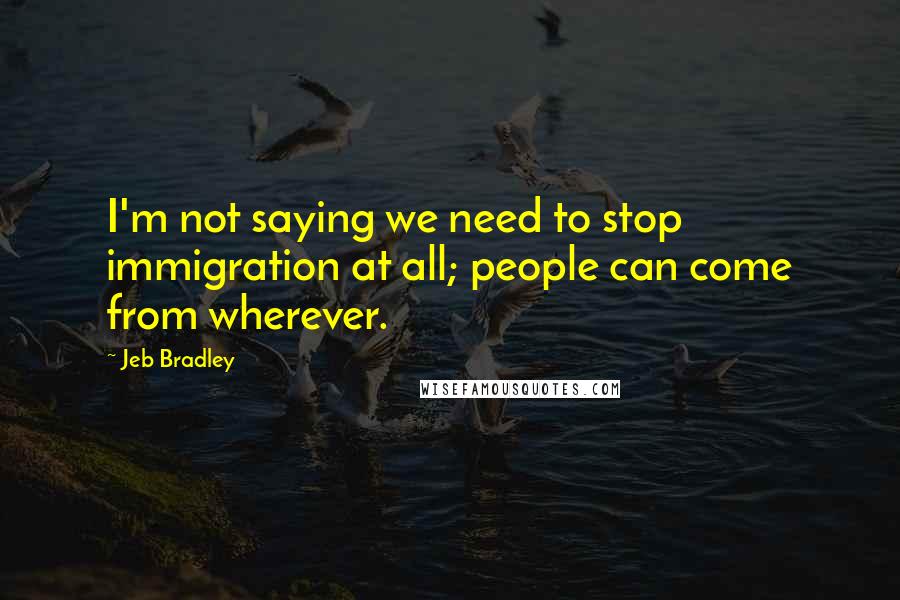 Jeb Bradley Quotes: I'm not saying we need to stop immigration at all; people can come from wherever.