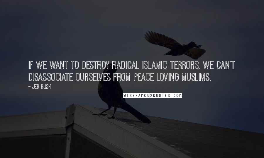 Jeb Bush Quotes: If we want to destroy radical Islamic terrors, we can't disassociate ourselves from peace loving Muslims.