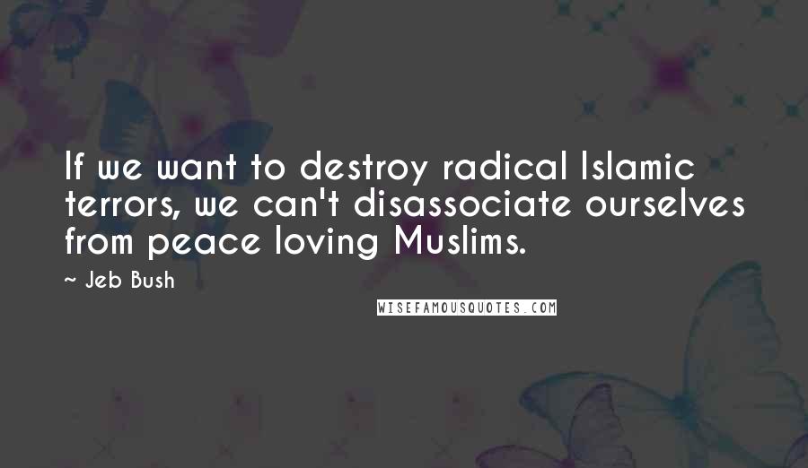 Jeb Bush Quotes: If we want to destroy radical Islamic terrors, we can't disassociate ourselves from peace loving Muslims.