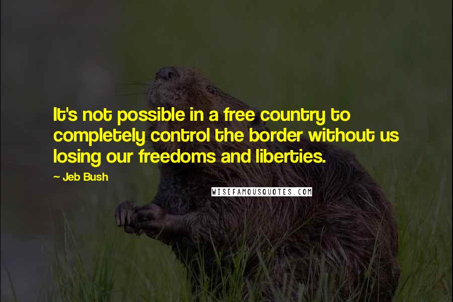 Jeb Bush Quotes: It's not possible in a free country to completely control the border without us losing our freedoms and liberties.