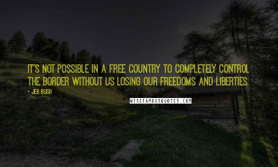 Jeb Bush Quotes: It's not possible in a free country to completely control the border without us losing our freedoms and liberties.