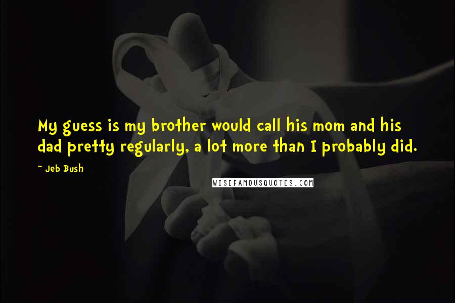 Jeb Bush Quotes: My guess is my brother would call his mom and his dad pretty regularly, a lot more than I probably did.