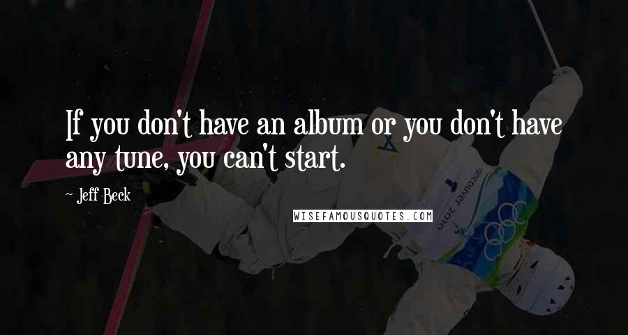 Jeff Beck Quotes: If you don't have an album or you don't have any tune, you can't start.