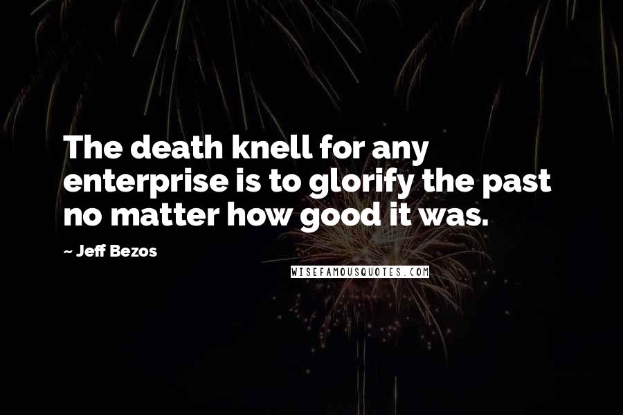 Jeff Bezos Quotes: The death knell for any enterprise is to glorify the past  no matter how good it was.