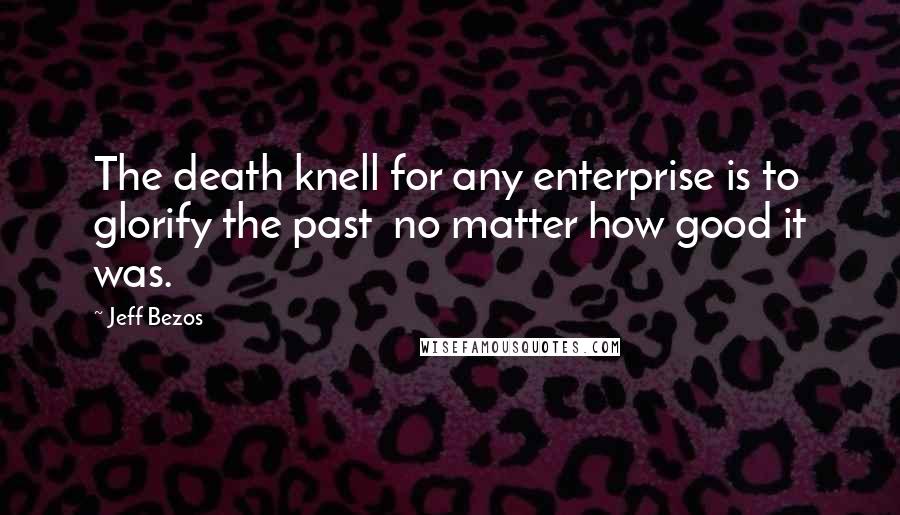 Jeff Bezos Quotes: The death knell for any enterprise is to glorify the past  no matter how good it was.