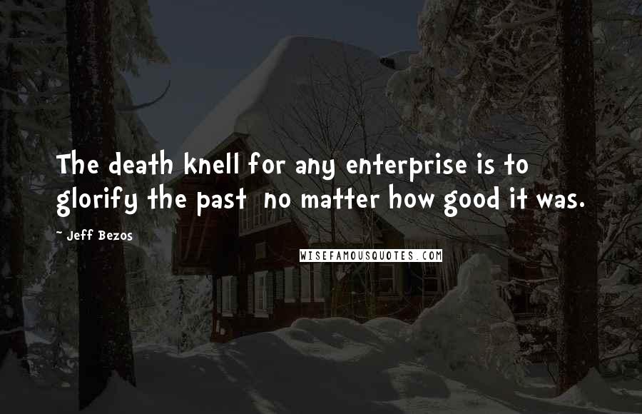 Jeff Bezos Quotes: The death knell for any enterprise is to glorify the past  no matter how good it was.